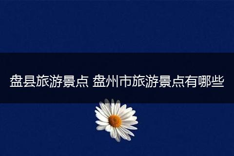 盘县旅游景点 盘州市旅游景点有哪些