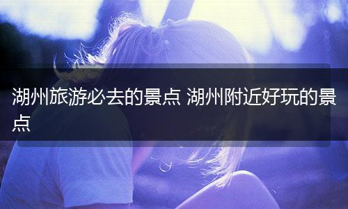 湖州旅游必去的景点 湖州附近好玩的景点