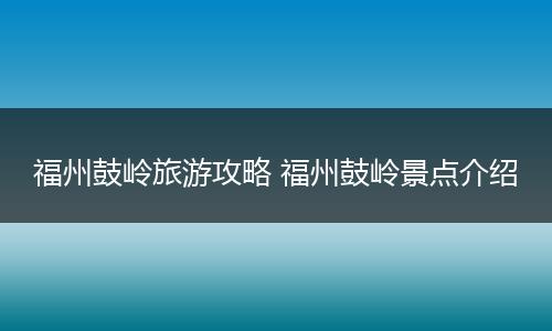 福州鼓岭旅游攻略 福州鼓岭景点介绍