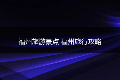 福州旅游景点 福州旅行攻略