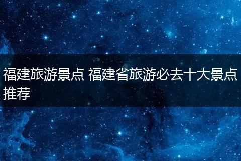 福建旅游景点 福建省旅游必去十大景点推荐