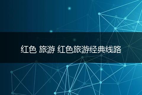 红色 旅游 红色旅游经典线路