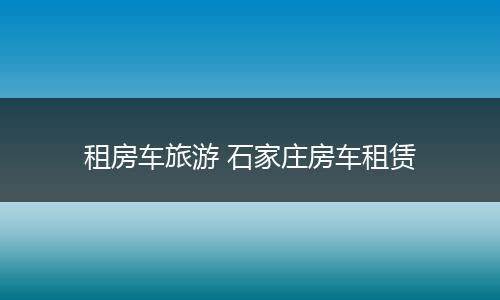 租房车旅游 石家庄房车租赁