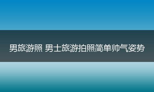 男旅游照 男士旅游拍照简单帅气姿势