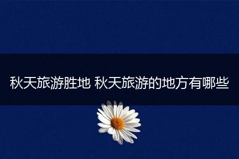 秋天旅游胜地 秋天旅游的地方有哪些