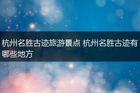杭州名胜古迹旅游景点 杭州名胜古迹有哪些地方