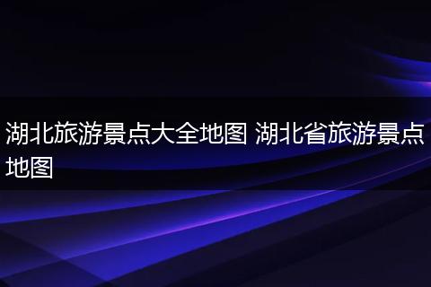 湖北旅游景点大全地图 湖北省旅游景点地图