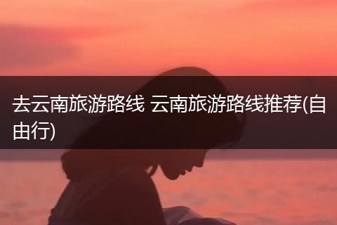 去云南旅游路线 云南旅游路线推荐(自由行)
