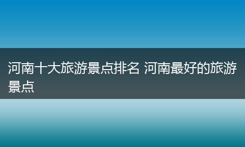 河南十大旅游景点排名 河南最好的旅游景点