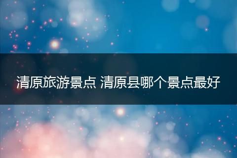 清原旅游景点 清原县哪个景点最好