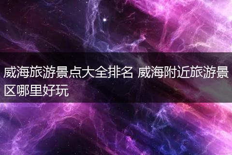 威海旅游景点大全排名 威海附近旅游景区哪里好玩