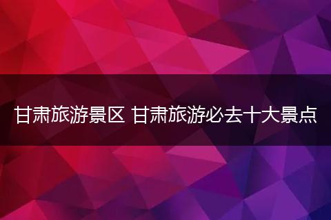 甘肃旅游景区 甘肃旅游必去十大景点