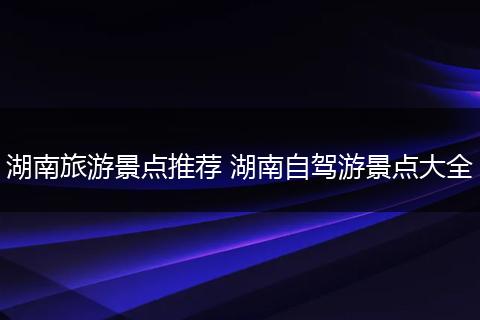 湖南旅游景点推荐 湖南自驾游景点大全