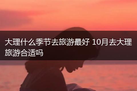 大理什么季节去旅游最好 10月去大理旅游合适吗