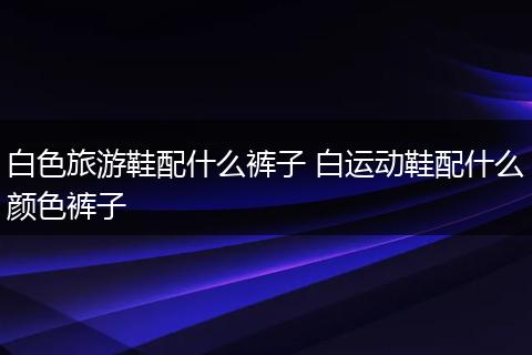 白色旅游鞋配什么裤子 白运动鞋配什么颜色裤子