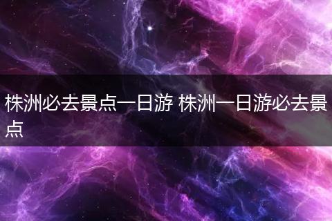株洲必去景点一日游 株洲一日游必去景点