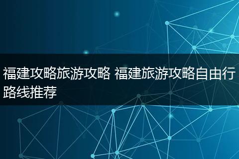 福建攻略旅游攻略 福建旅游攻略自由行路线推荐