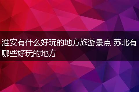 淮安有什么好玩的地方旅游景点 苏北有哪些好玩的地方