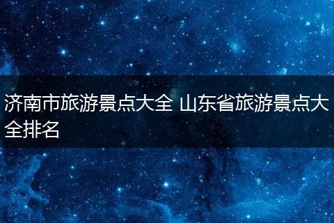 济南市旅游景点大全 山东省旅游景点大全排名