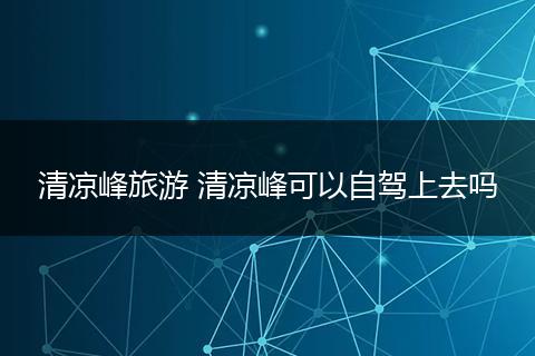 清凉峰旅游 清凉峰可以自驾上去吗