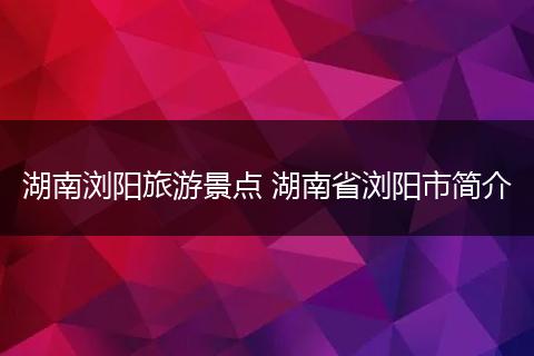 湖南浏阳旅游景点 湖南省浏阳市简介