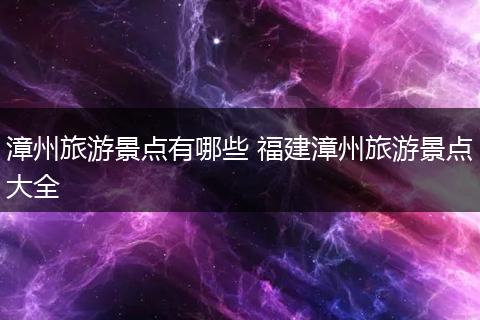 漳州旅游景点有哪些 福建漳州旅游景点大全