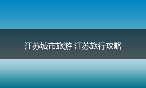 江苏城市旅游 江苏旅行攻略