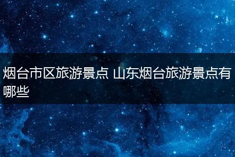烟台市区旅游景点 山东烟台旅游景点有哪些