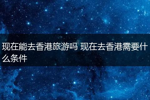 现在能去香港旅游吗 现在去香港需要什么条件
