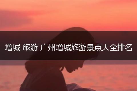 增城 旅游 广州增城旅游景点大全排名