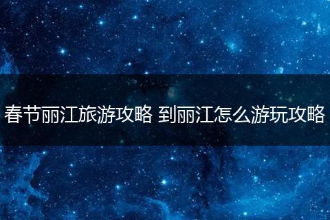春节丽江旅游攻略 到丽江怎么游玩攻略