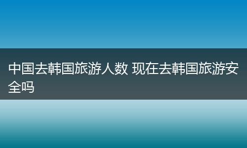 中国去韩国旅游人数 现在去韩国旅游安全吗