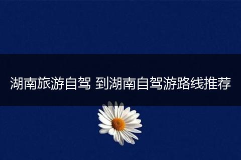 湖南旅游自驾 到湖南自驾游路线推荐