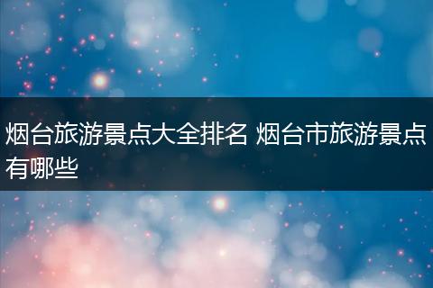 烟台旅游景点大全排名 烟台市旅游景点有哪些