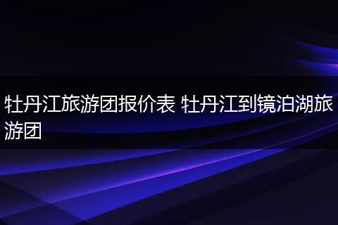 牡丹江旅游团报价表 牡丹江到镜泊湖旅游团