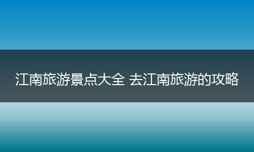 江南旅游景点大全 去江南旅游的攻略