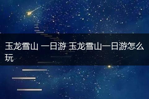 玉龙雪山 一日游 玉龙雪山一日游怎么玩