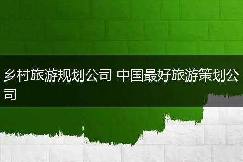 乡村旅游规划公司 中国最好旅游策划公司
