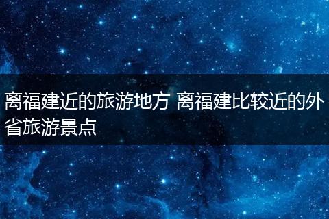 离福建近的旅游地方 离福建比较近的外省旅游景点