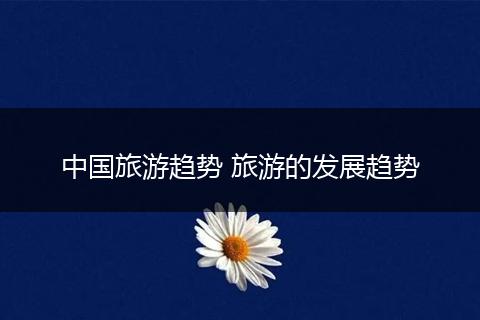 中国旅游趋势 旅游的发展趋势