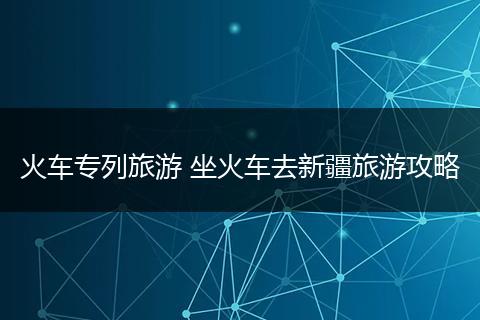 火车专列旅游 坐火车去新疆旅游攻略