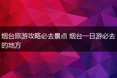 烟台旅游攻略必去景点 烟台一日游必去的地方