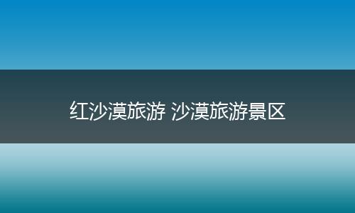 红沙漠旅游 沙漠旅游景区