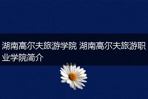 湖南高尔夫旅游学院 湖南高尔夫旅游职业学院简介