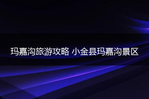 玛嘉沟旅游攻略 小金县玛嘉沟景区