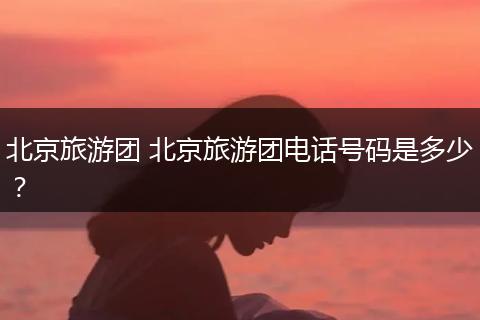北京旅游团 北京旅游团电话号码是多少？