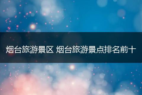 烟台旅游景区 烟台旅游景点排名前十