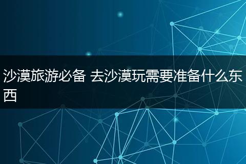 沙漠旅游必备 去沙漠玩需要准备什么东西