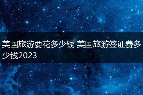 美国旅游要花多少钱 美国旅游签证费多少钱2023