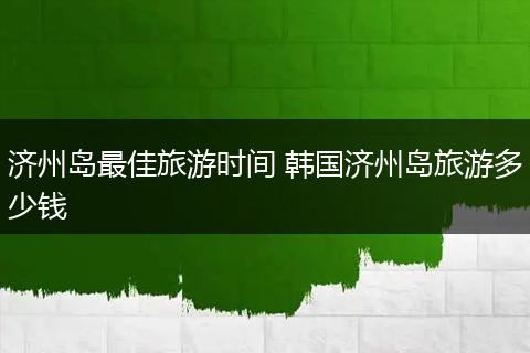 济州岛最佳旅游时间 韩国济州岛旅游多少钱